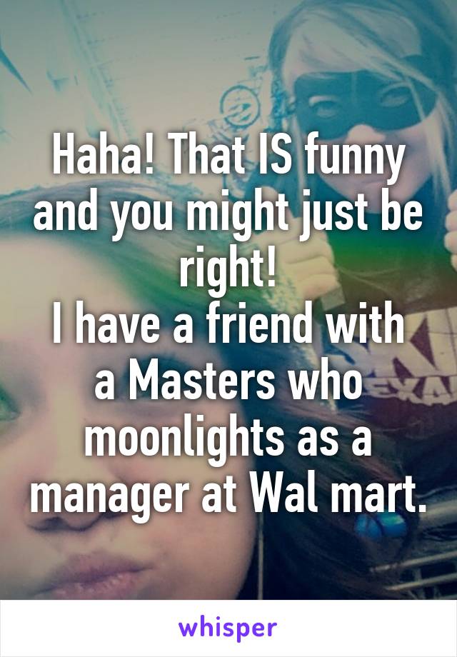 Haha! That IS funny and you might just be right!
I have a friend with a Masters who moonlights as a manager at Wal mart.