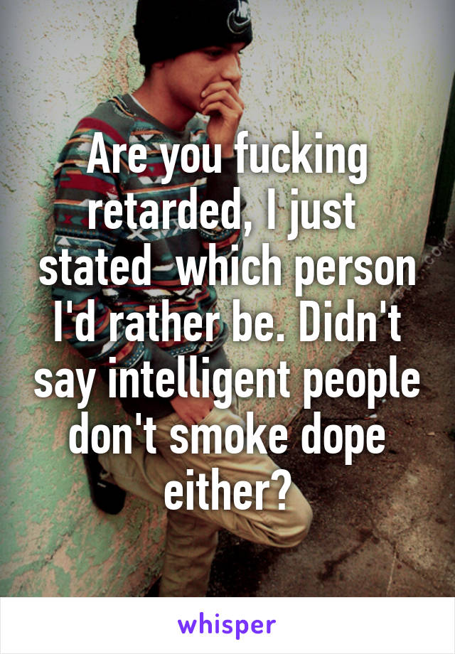 Are you fucking retarded, I just  stated  which person I'd rather be. Didn't say intelligent people don't smoke dope either?