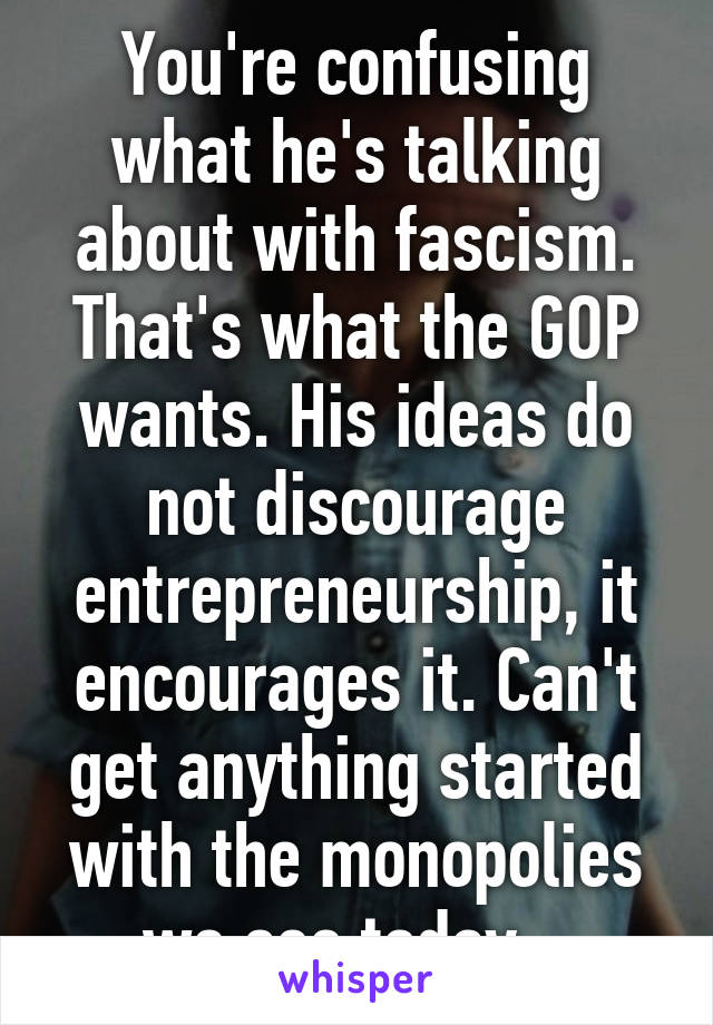 You're confusing what he's talking about with fascism. That's what the GOP wants. His ideas do not discourage entrepreneurship, it encourages it. Can't get anything started with the monopolies we see today.  