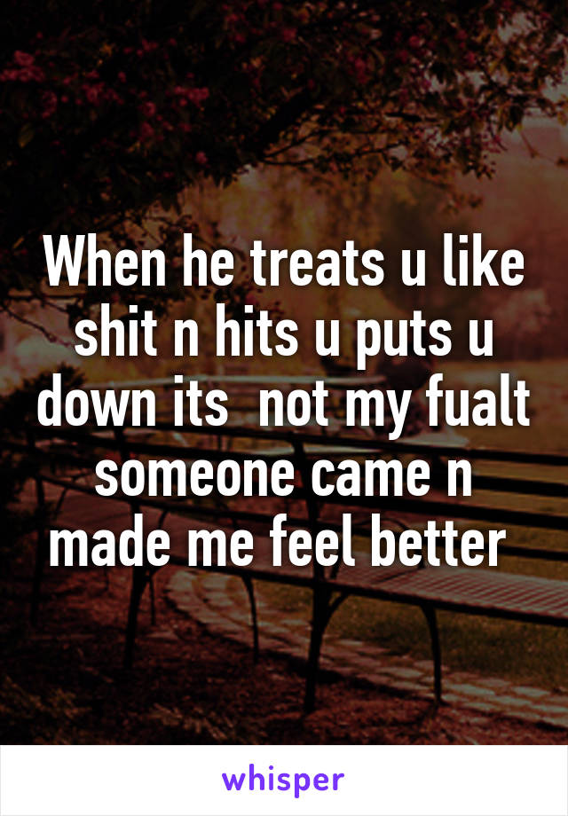 When he treats u like shit n hits u puts u down its  not my fualt someone came n made me feel better 