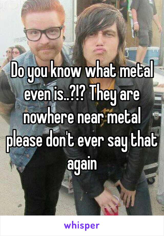 Do you know what metal even is..?!? They are nowhere near metal please don't ever say that again