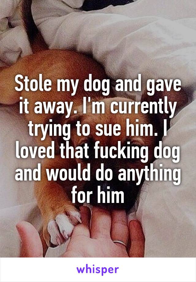 Stole my dog and gave it away. I'm currently trying to sue him. I loved that fucking dog and would do anything for him