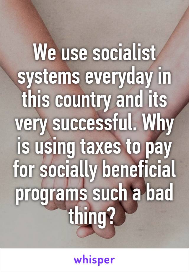 We use socialist systems everyday in this country and its very successful. Why is using taxes to pay for socially beneficial programs such a bad thing? 