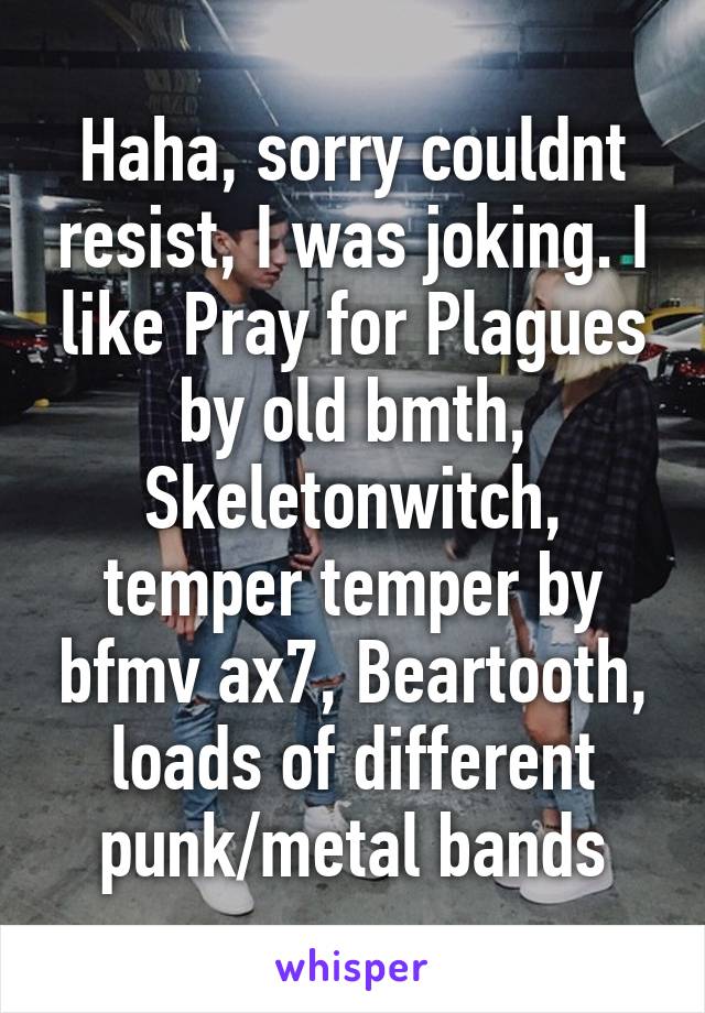 Haha, sorry couldnt resist, I was joking. I like Pray for Plagues by old bmth, Skeletonwitch, temper temper by bfmv ax7, Beartooth, loads of different punk/metal bands