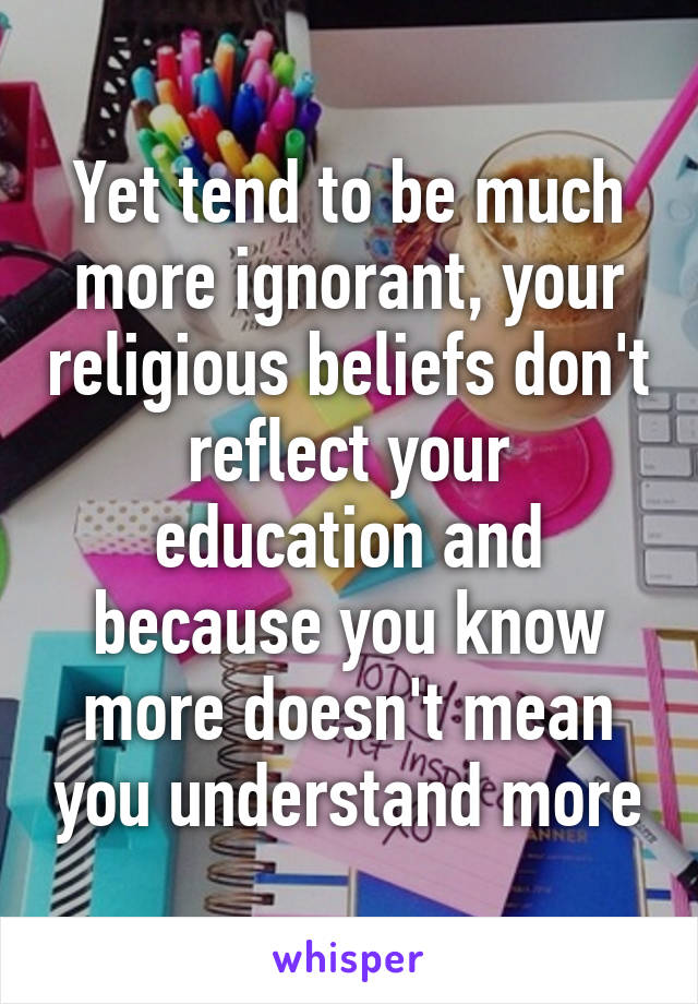 Yet tend to be much more ignorant, your religious beliefs don't reflect your education and because you know more doesn't mean you understand more