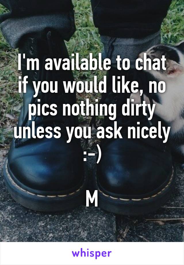 I'm available to chat if you would like, no pics nothing dirty unless you ask nicely :-)

M