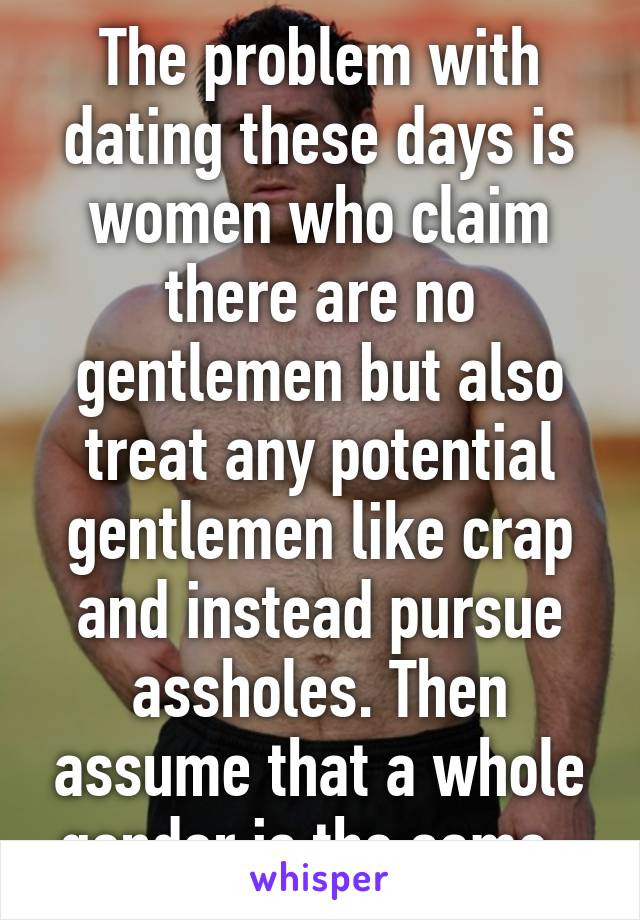 The problem with dating these days is women who claim there are no gentlemen but also treat any potential gentlemen like crap and instead pursue assholes. Then assume that a whole gender is the same. 