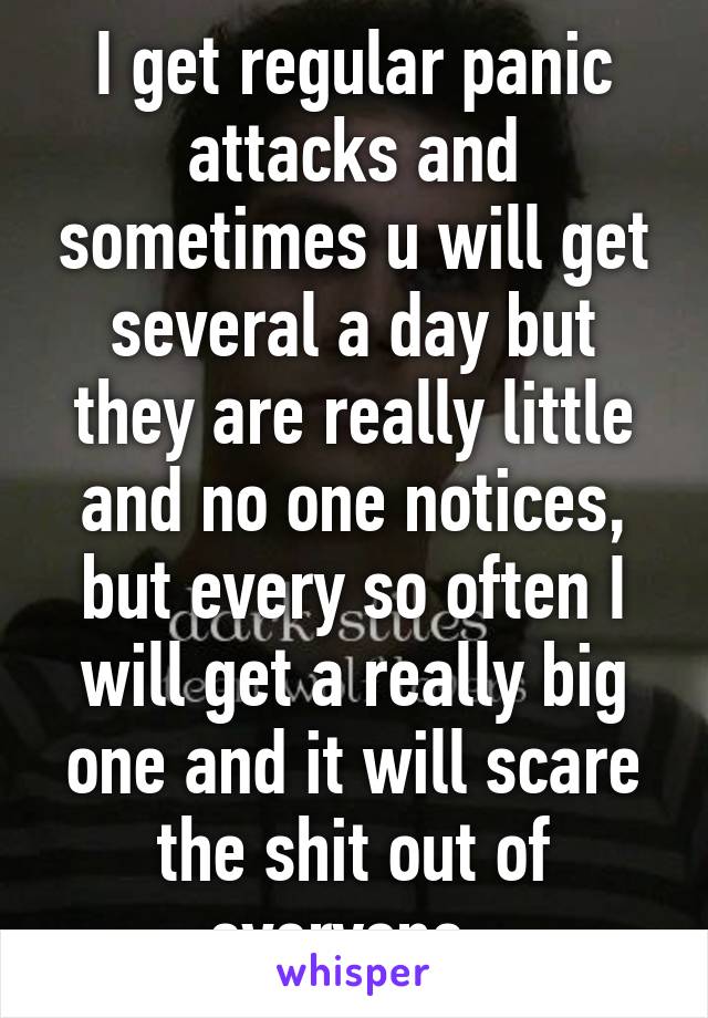 I get regular panic attacks and sometimes u will get several a day but they are really little and no one notices, but every so often I will get a really big one and it will scare the shit out of everyone. 