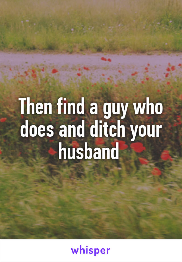 Then find a guy who does and ditch your husband 