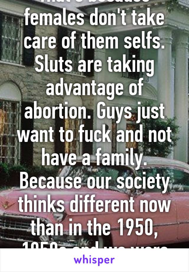 That's because females don't take care of them selfs. Sluts are taking advantage of abortion. Guys just want to fuck and not have a family. Because our society thinks different now than in the 1950, 1950s and we were stronger