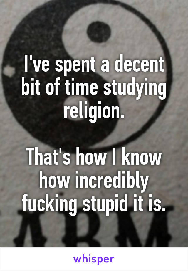 I've spent a decent bit of time studying religion.

That's how I know how incredibly fucking stupid it is.