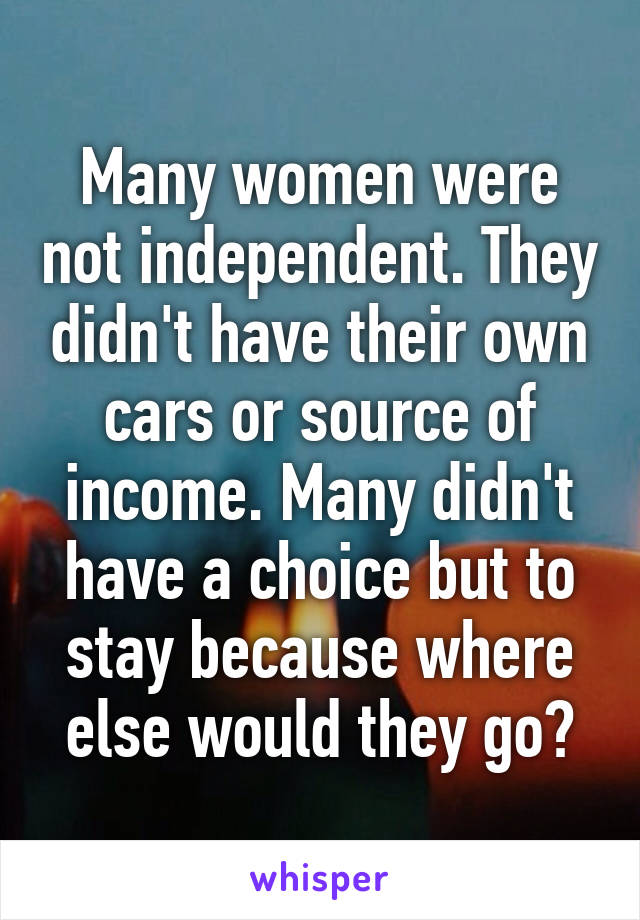 Many women were not independent. They didn't have their own cars or source of income. Many didn't have a choice but to stay because where else would they go?