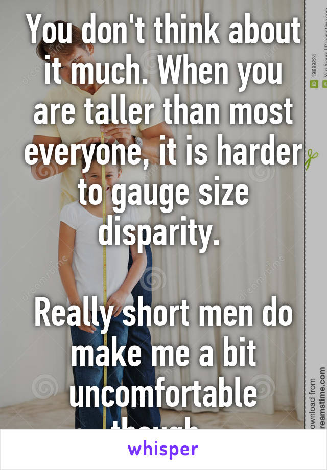 You don't think about it much. When you are taller than most everyone, it is harder to gauge size disparity. 

Really short men do make me a bit uncomfortable though. 