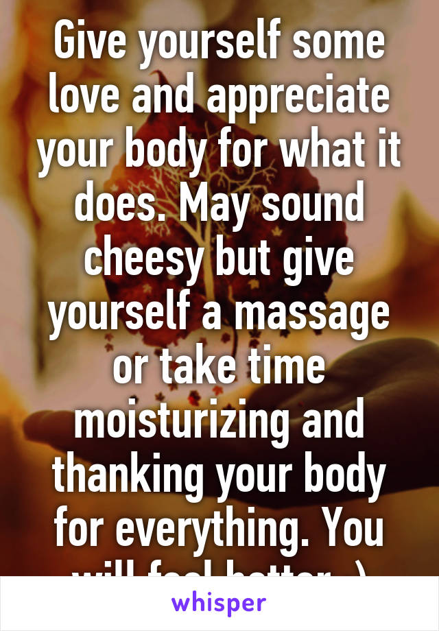 Give yourself some love and appreciate your body for what it does. May sound cheesy but give yourself a massage or take time moisturizing and thanking your body for everything. You will feel better.:)