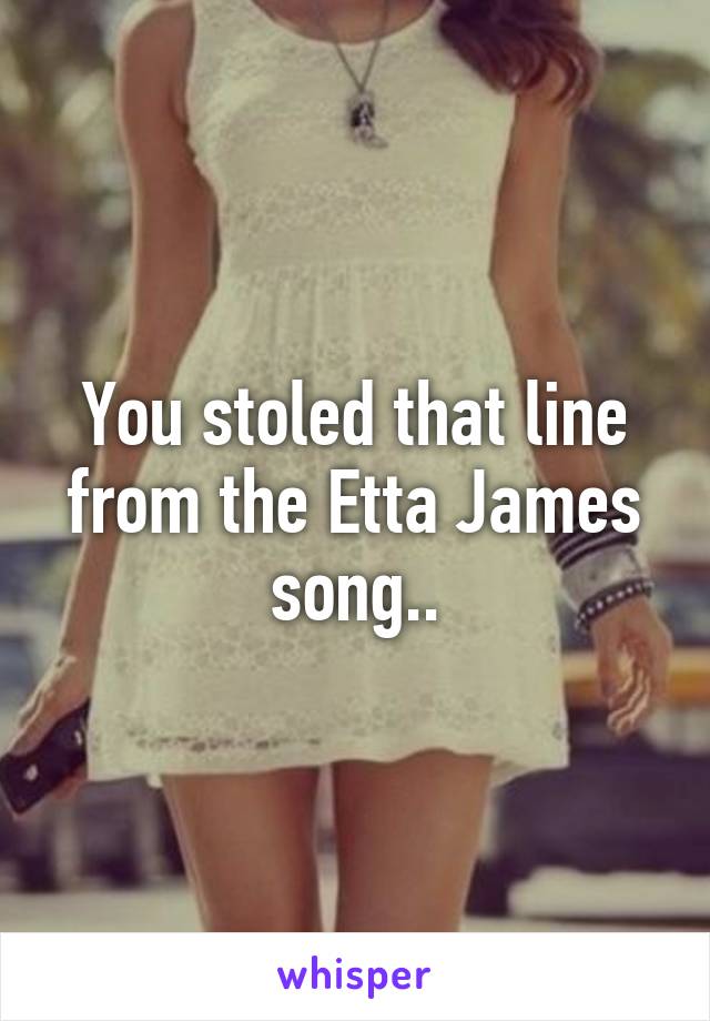 You stoled that line from the Etta James song..