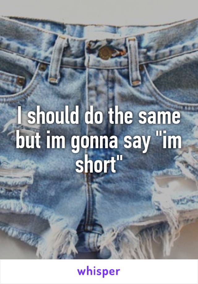 I should do the same but im gonna say "im short"