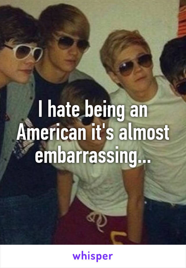I hate being an American it's almost embarrassing...
