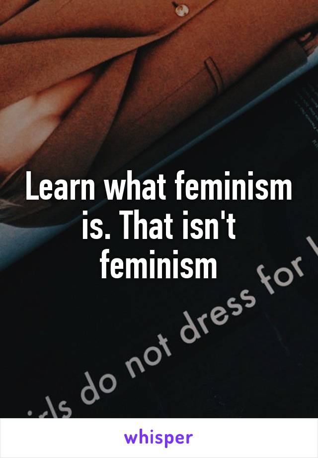 Learn what feminism is. That isn't feminism
