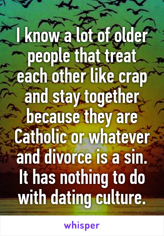 I know a lot of older people that treat each other like crap and stay together because they are Catholic or whatever and divorce is a sin. It has nothing to do with dating culture.