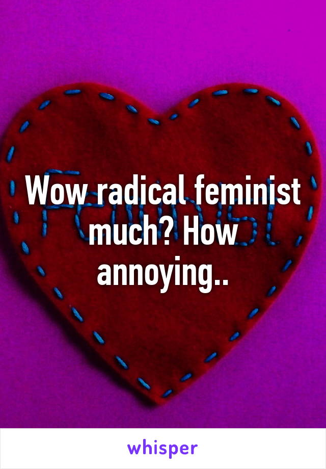 Wow radical feminist much? How annoying..