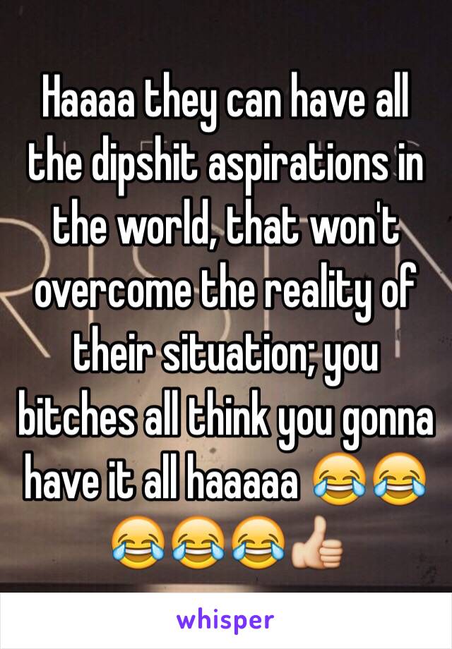 Haaaa they can have all the dipshit aspirations in the world, that won't overcome the reality of their situation; you bitches all think you gonna have it all haaaaa 😂😂😂😂😂👍