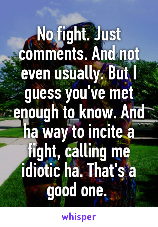 No fight. Just comments. And not even usually. But I guess you've met enough to know. And ha way to incite a fight, calling me idiotic ha. That's a good one. 