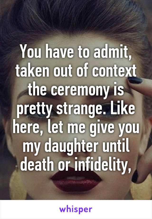 You have to admit, taken out of context the ceremony is pretty strange. Like here, let me give you my daughter until death or infidelity,