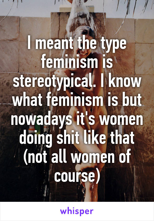 I meant the type feminism is stereotypical. I know what feminism is but nowadays it's women doing shit like that (not all women of course)