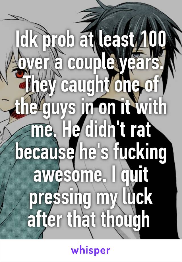 Idk prob at least 100 over a couple years. They caught one of the guys in on it with me. He didn't rat because he's fucking awesome. I quit pressing my luck after that though 