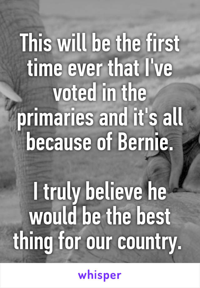 This will be the first time ever that I've voted in the primaries and it's all because of Bernie.

I truly believe he would be the best thing for our country. 