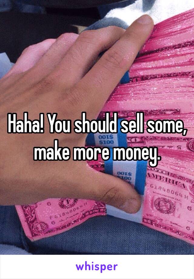 Haha! You should sell some, make more money.