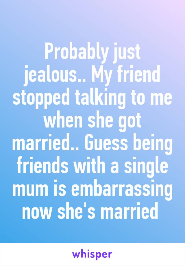 Probably just jealous.. My friend stopped talking to me when she got married.. Guess being friends with a single mum is embarrassing now she's married 