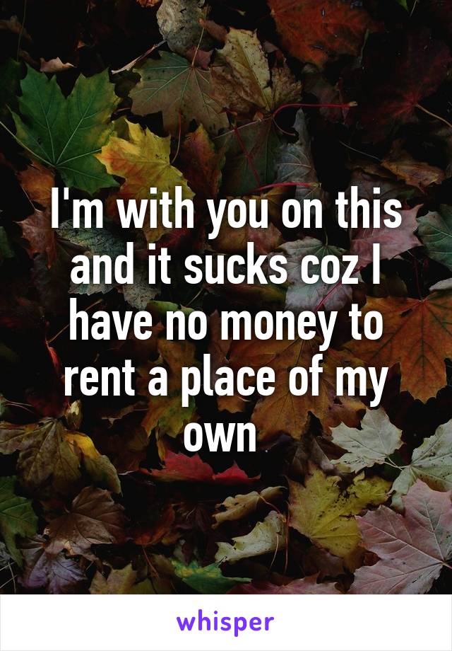 I'm with you on this and it sucks coz I have no money to rent a place of my own 