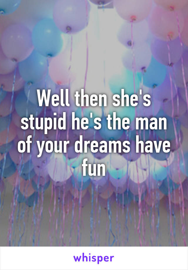Well then she's stupid he's the man of your dreams have fun