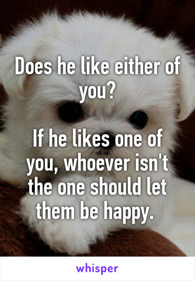 Does he like either of you?

If he likes one of you, whoever isn't the one should let them be happy. 