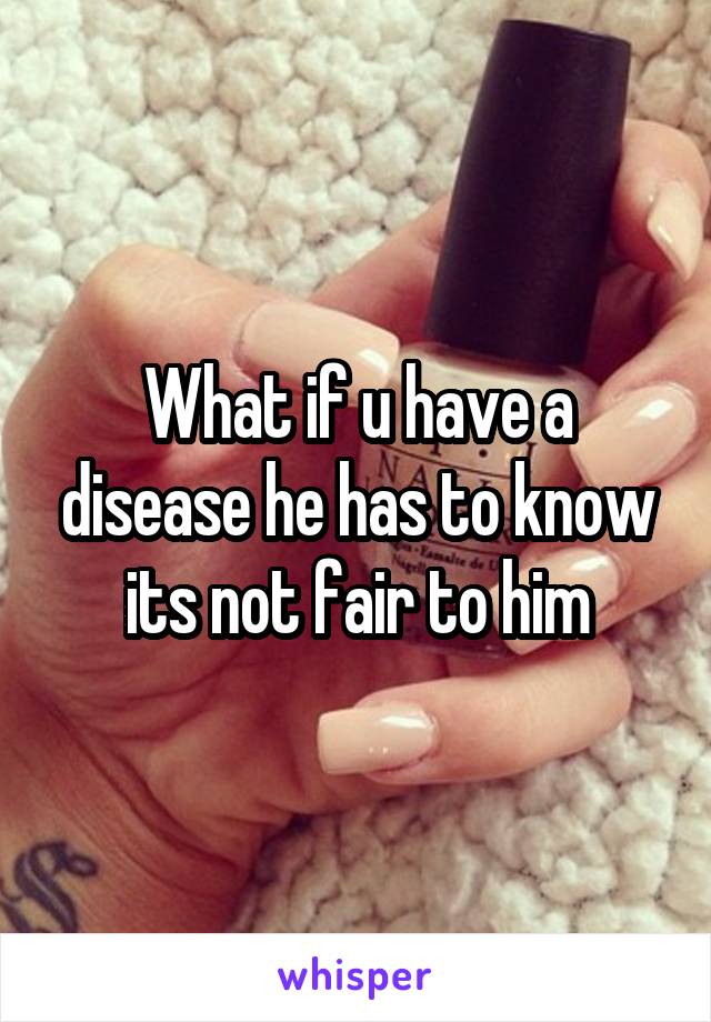 What if u have a disease he has to know its not fair to him