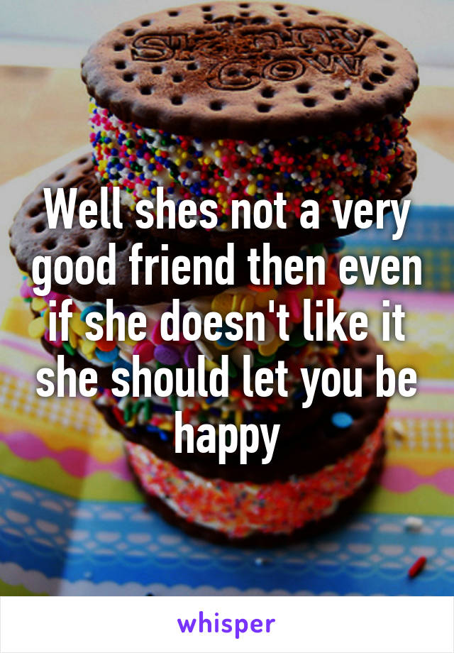 Well shes not a very good friend then even if she doesn't like it she should let you be happy