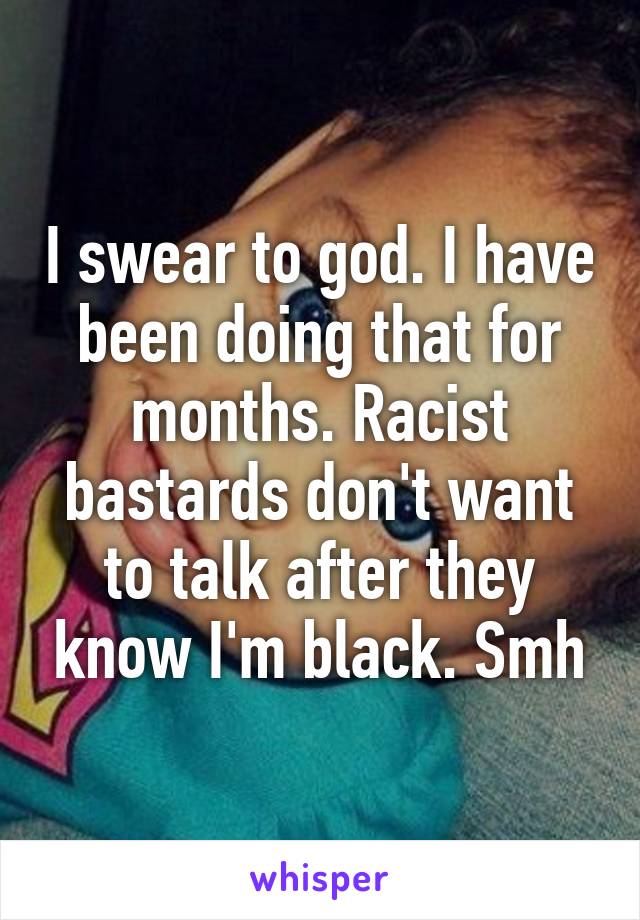 I swear to god. I have been doing that for months. Racist bastards don't want to talk after they know I'm black. Smh