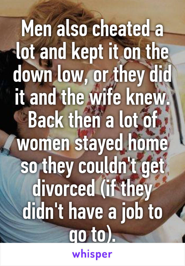 Men also cheated a lot and kept it on the down low, or they did it and the wife knew. Back then a lot of women stayed home so they couldn't get divorced (if they didn't have a job to go to).