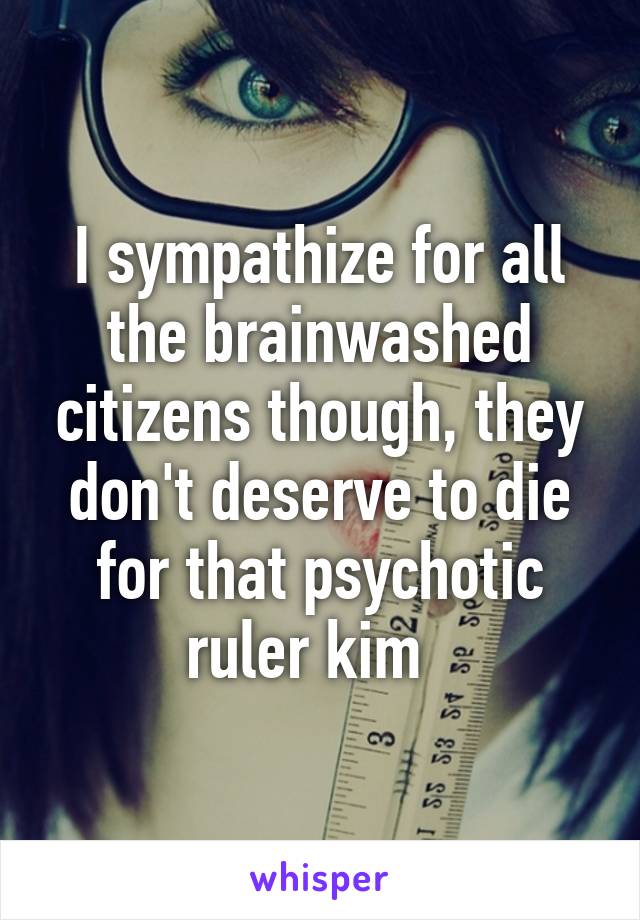 I sympathize for all the brainwashed citizens though, they don't deserve to die for that psychotic ruler kim  