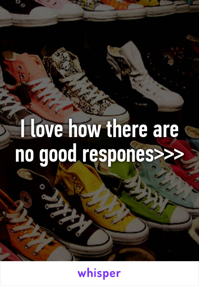 I love how there are no good respones>>>