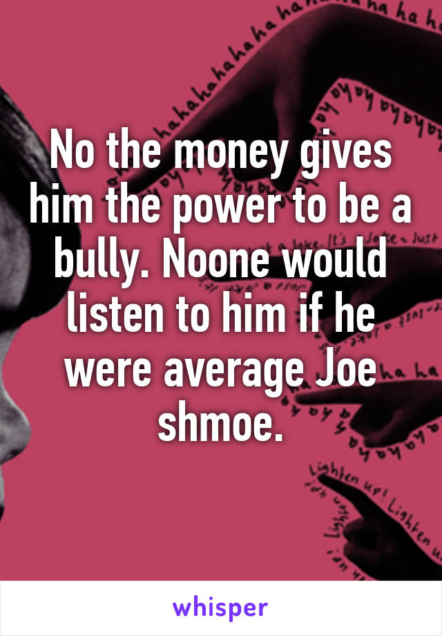 No the money gives him the power to be a bully. Noone would listen to him if he were average Joe shmoe.
