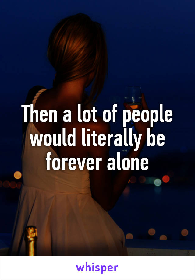 Then a lot of people would literally be forever alone