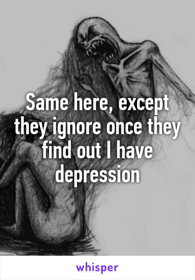 Same here, except they ignore once they find out I have depression