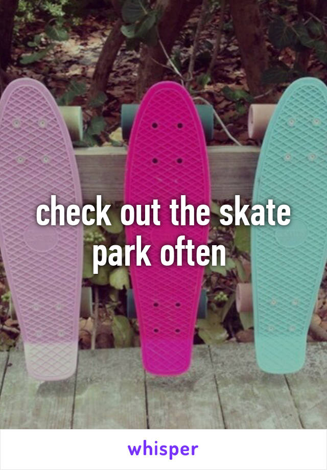 check out the skate park often 