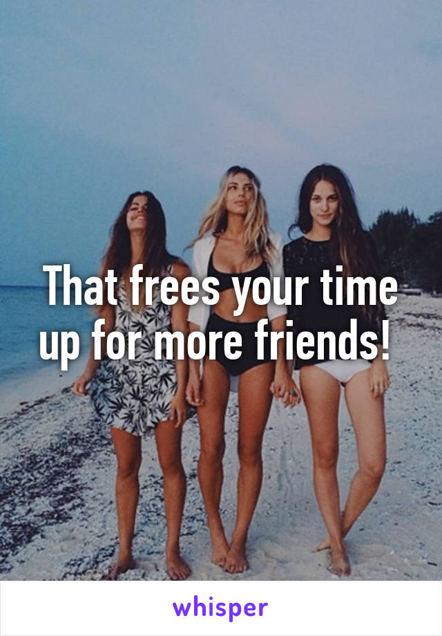 That frees your time up for more friends! 