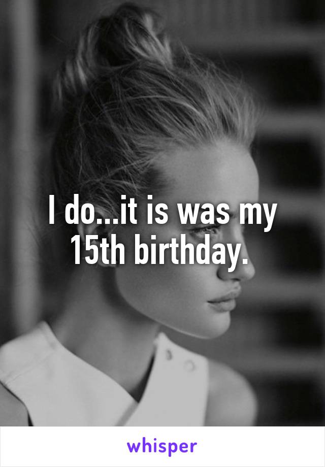 I do...it is was my 15th birthday. 