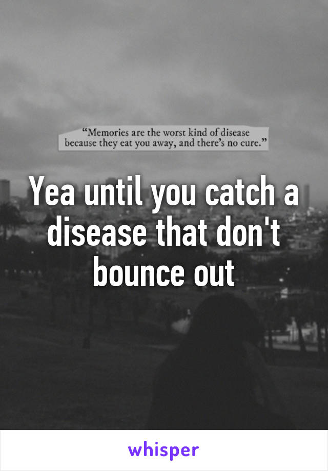 Yea until you catch a disease that don't bounce out