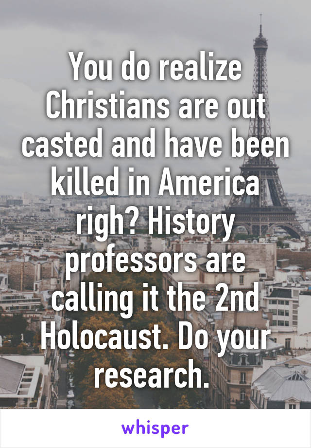 You do realize Christians are out casted and have been killed in America righ? History professors are calling it the 2nd Holocaust. Do your research. 