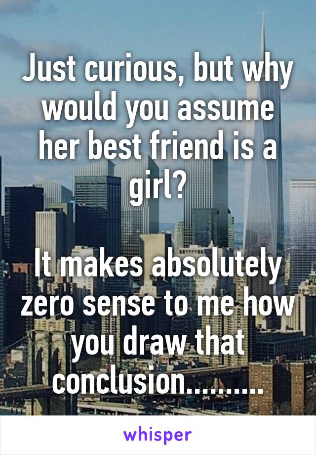 Just curious, but why would you assume her best friend is a girl?

It makes absolutely zero sense to me how you draw that conclusion..........
